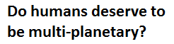 Do humans deserve to colonize and be multi-planetary?